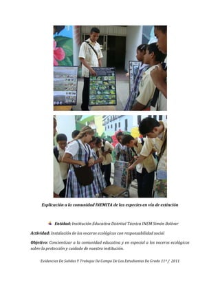 Explicación a la comunidad INEMITA de las especies en vía de extinción



             Entidad: Institución Educativa Distrital Técnica INEM Simón Bolívar

Actividad: Instalación de los voceros ecológicos con responsabilidad social

Objetivo: Concientizar a la comunidad educativa y en especial a los voceros ecológicos
sobre la protección y cuidado de nuestra institución.

     Evidencias De Salidas Y Trabajos De Campo De Los Estudiantes De Grado 11º / 2011
 