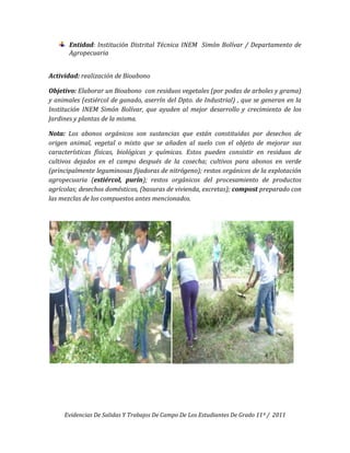 Entidad: Institución Distrital Técnica INEM Simón Bolívar / Departamento de
       Agropecuaria


Actividad: realización de Bioabono

Objetivo: Elaborar un Bioabono con residuos vegetales (por podas de arboles y grama)
y animales (estiércol de ganado, aserrín del Dpto. de Industrial) , que se generan en la
Institución INEM Simón Bolívar, que ayuden al mejor desarrollo y crecimiento de los
Jardines y plantas de la misma.

Nota: Los abonos orgánicos son sustancias que están constituidas por desechos de
origen animal, vegetal o mixto que se añaden al suelo con el objeto de mejorar sus
características físicas, biológicas y químicas. Estos pueden consistir en residuos de
cultivos dejados en el campo después de la cosecha; cultivos para abonos en verde
(principalmente leguminosas fijadoras de nitrógeno); restos orgánicos de la explotación
agropecuaria (estiércol, purín); restos orgánicos del procesamiento de productos
agrícolas; desechos domésticos, (basuras de vivienda, excretas); compost preparado con
las mezclas de los compuestos antes mencionados.




     Evidencias De Salidas Y Trabajos De Campo De Los Estudiantes De Grado 11º / 2011
 