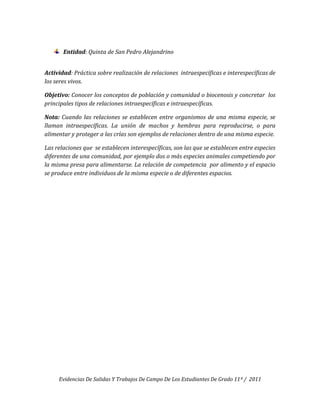 Entidad: Quinta de San Pedro Alejandrino


Actividad: Práctica sobre realización de relaciones intraespecíficas e interespecíficas de
los seres vivos.

Objetivo: Conocer los conceptos de población y comunidad o biocenosis y concretar los
principales tipos de relaciones intraespecíficas e intraespecíficas.

Nota: Cuando las relaciones se establecen entre organismos de una misma especie, se
llaman intraespecíficas. La unión de machos y hembras para reproducirse, o para
alimentar y proteger a las crías son ejemplos de relaciones dentro de una misma especie.

Las relaciones que se establecen interespecíficas, son las que se establecen entre especies
diferentes de una comunidad, por ejemplo dos o más especies animales competiendo por
la misma presa para alimentarse. La relación de competencia por alimento y el espacio
se produce entre individuos de la misma especie o de diferentes espacios.




     Evidencias De Salidas Y Trabajos De Campo De Los Estudiantes De Grado 11º / 2011
 