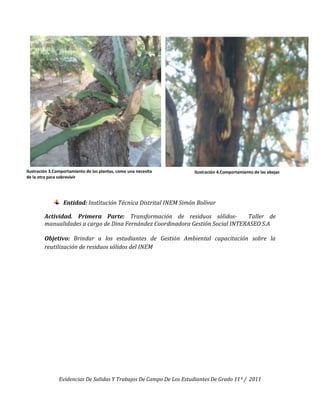 Ilustración 3.Comportamiento de las plantas, como una necesita       Ilustración 4.Comportamiento de las abejas
de la otra para sobrevivir




                  Entidad: Institución Técnica Distrital INEM Simón Bolívar

        Actividad. Primera Parte: Transformación de residuos sólidos-           Taller de
        manualidades a cargo de Dina Fernández Coordinadora Gestión Social INTERASEO S.A

        Objetivo: Brindar a los estudiantes de Gestión Ambiental capacitación sobre la
        reutilización de residuos sólidos del INEM




                Evidencias De Salidas Y Trabajos De Campo De Los Estudiantes De Grado 11º / 2011
 