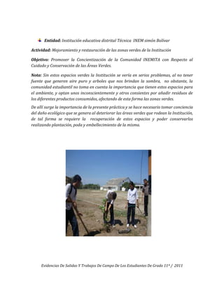 Entidad: Institución educativa distrital Técnica INEM simón Bolívar

Actividad: Mejoramiento y restauración de las zonas verdes de la Institución

Objetivo: Promover la Concientización de la Comunidad INEMITA con Respecto al
Cuidado y Conservación de las Áreas Verdes.

Nota: Sin estos espacios verdes la Institución se vería en serios problemas, al no tener
fuente que generen aire puro y arboles que nos brindan la sombra, no obstante, la
comunidad estudiantil no toma en cuenta la importancia que tienen estos espacios para
el ambiente, y optan unos inconscientemente y otros consientes por añadir residuos de
los diferentes productos consumidos, afectando de esta forma las zonas verdes.
De allí surge la importancia de la presente práctica y se hace necesario tomar conciencia
del daño ecológico que se genera al deteriorar las áreas verdes que rodean la Institución,
de tal forma se requiere la recuperación de estos espacios y poder conservarlos
realizando plantación, poda y embellecimiento de la misma.




     Evidencias De Salidas Y Trabajos De Campo De Los Estudiantes De Grado 11º / 2011
 