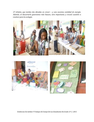17 árboles, que tardan dos décadas en crecer – y una excesiva cantidad de energía.
Además, al descartarlo generamos más basura, otra importante y crucial cuestión a
resolver para la ecología.




     Evidencias De Salidas Y Trabajos De Campo De Los Estudiantes De Grado 11º / 2011
 