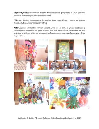 Segunda parte: Reutilización de otros residuos sólidos que genera el INEM (Botellas
plásticas, bolsas de agua, bolsitas de mecatos)

Objetivo: Realizar implementos decorativos tales como (flores, canecas de basura,
bolsos, billeteras, cinturones, entre otros)

Nota: Algunos elementos parecen basura, pero no lo son, se puede reutilizar y
convertirlos a elementos de gran utilidad esto por medio de la creatividad, en esta
actividad se dejo por visto que se pueden realizar implementos muy decorativos y desde
luego útiles.




     Evidencias De Salidas Y Trabajos De Campo De Los Estudiantes De Grado 11º / 2011
 