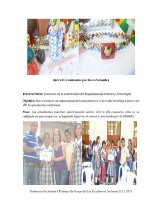 Articulos realizados por los estudiantes



Tercera Parte: Concurso en la universidad del Magdalena de Ciencia y Tecnología

Objetivo: Dar a conocer la importancia del conocimiento acerca del reciclaje y junto con
ello los productos realizados.

Nota: Los estudiantes tuvieron participación activa dentro del concurso, esto se ve
reflejado en que ocuparon el segundo lugar en el concurso realizado por la UNIMAG.




     Evidencias De Salidas Y Trabajos De Campo De Los Estudiantes De Grado 11º / 2011
 