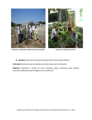 Ilustración 1. Sembrando alrededor de la cancha de Futbol    Ilustración 2. Restaurando el Jardín




          Entidad: Institución Educativa Distrital Técnica Inem Simón Bolívar

 Actividad: Realización de actividades culturales dentro de la Institución

 Objetivo: Contribuir a través de actos culturales apoyo económico para obtener
 recursos y elaborar puntos ecológicos en la institución.




        Evidencias De Salidas Y Trabajos De Campo De Los Estudiantes De Grado 11º / 2011
 