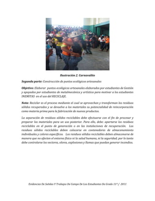 Ilustración 2. Carnavalito

Segunda parte: Construcción de puntos ecológicos artesanales

Objetivo: Elaborar puntos ecológicos artesanales elaborados por estudiantes de Gestión
y apoyados por estudiantes de metalmecánica y artística para motivar a los estudiantes
INEMITAS en el uso del RECICLAJE.

Nota: Reciclar es el proceso mediante el cual se aprovechan y transforman los residuos
sólidos recuperados y se devuelve a los materiales su potencialidad de reincorporación
como materia prima para la fabricación de nuevos productos.

La separación de residuos sólidos reciclables debe efectuarse con el fin de procesar y
preparar los materiales para un uso posterior. Para ello, debe: apartarse los residuos
reciclables en el punto de generación o en las instalaciones de recuperación. Los
residuos sólidos reciclables deben colocarse en contenedores de almacenamiento
individuales y colores específicos. Los residuos sólidos reciclables deben almacenarse de
manera que no afecten el entorno físico ni la salud humana, ni la seguridad; por lo tanto
debe controlarse los vectores, olores, explosiones y llamas que puedan generar incendios.




     Evidencias De Salidas Y Trabajos De Campo De Los Estudiantes De Grado 11º / 2011
 