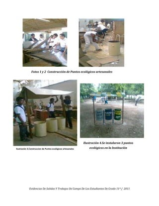 Fotos 1 y 2 Construcción de Puntos ecológicos artesanales




                                                              Ilustración 4.Se instalaron 3 puntos
Ilustración 3.Construccion de Puntos ecológicos artesanales       ecológicos en la Institución




             Evidencias De Salidas Y Trabajos De Campo De Los Estudiantes De Grado 11º / 2011
 