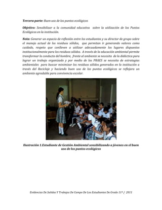 Tercera parte: Buen uso de los puntos ecológicos

Objetivo: Sensibilizar a la comunidad educativa sobre la utilización de los Puntos
Ecológicos en la institución.

Nota: Generar un espacio de reflexión entre los estudiantes y su director de grupo sobre
el manejo actual de los residuos sólidos, que permitan ir generando valores como
cuidado, respeto que conlleven a utilizar adecuadamente los lugares dispuestos
institucionalmente para los residuos sólidos. A través de la educación ambiental permite
transformar la conducta del hombre, frente al ambiente se necesita de la didáctica para
lograr un trabajo organizado y por medio de los PRAES se necesita de estrategias
ambientales para buscar minimizar los residuos sólidos generados en la institución a
través del Reciclaje y haciendo buen uso de los puntos ecológicos se reflejara un
ambiente agradable para convivencia escolar.




Ilustración 1.Estudiante de Gestión Ambiental sensibilizando a jóvenes en el buen
                           uso de los puntos ecológicos




     Evidencias De Salidas Y Trabajos De Campo De Los Estudiantes De Grado 11º / 2011
 