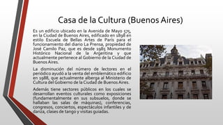 Casa de la Cultura (Buenos Aires)
Es un edificio ubicado en la Avenida de Mayo 575,
en la Ciudad de Buenos Aires, edificado en 1898 en
estilo Escuela de Bellas Artes de París para el
funcionamiento del diario La Prensa, propiedad de
José Camilo Paz, que es desde 1985 Monumento
Histórico Nacional de la Argentina y que
actualmente pertenece al Gobierno de la Ciudad de
Buenos Aires.
La disminución del número de lectores en el
periódico ayudó a la venta del emblemático edificio
en 1988, que actualmente alberga al Ministerio de
Cultura del Gobierno de la Ciudad de Buenos Aires.
Además tiene sectores públicos en los cuales se
desarrollan eventos culturales como exposiciones
(fundamentalmente en sus subsuelos, donde se
hallaban las salas de máquinas), conferencias,
congresos, conciertos, espectáculos infantiles y de
danza, clases de tango y visitas guiadas.
 