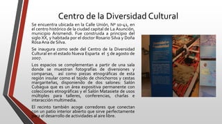 Centro de la Diversidad Cultural
Se encuentra ubicada en la Calle Unión, Nº 10-41, en
el centro histórico de la ciudad capital de La Asunción,
municipio Arismendi. Fue construida a principio del
siglo XX, y habitada por el doctor Rosario Silva y Doña
RosaAna de Silva.
Se inaugura como sede del Centro de la Diversidad
Cultural en el estado Nueva Esparta el 5 de agosto de
2007.
Los espacios se complementan a partir de una sala
donde se muestran fotografías de diversiones y
comparsas, así como piezas etnográficas de esta
región insular como el tejido de chinchorros y cestas
margariteñas, disponiendo de dos salones: Salón
Cubagua que es un área expositiva permanente con
colecciones etnográficas y el Salón Matasiete de usos
múltiples para talleres, conferencias, charlas e
interacción multimedia.
El recinto también acoge corredores que conectan
con un patio interior abierto que sirve perfectamente
para el desarrollo de actividades al aire libre.
 