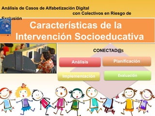 Características de la
Intervención Socioeducativa
Análisis de Casos de Alfabetización Digital
con Colectivos en Riesgo de
Exclusión
Análisis Planificación
Implementación Evaluación
CONECTAD@S
 