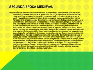 SEGUNDA ÉPOCA MEDIEVAL
Segunda Época Medieval ou Humanismo foi o "movimento" propulsor de uma série de
mudanças que ocorreram na arte a partir do fim do Trovadorismo. O Humanismo é
considerado uma época de transição, por essas razão foi nele que começaram a
surgir novas ideias, novas maneiras de se enxergar o mundo, preparando-o para o
Renascimento e logo depois o Classicismo. A própria sociedade portuguesa começa a
se modificar e o Humanismo corresponde ao reflexo dessa mudança. O Humanismo
teve sua importância em vários ramos da arte, não só na literatura, mas também em
outras manifestações artísticas. Na Poesia ocorre uma mudança extremamente
importante, ela perde o acompanhamento musical e ganha seu próprio ritmo, sendo
escrita para ser ler ou declamar, e também passa a ser impressa graças ao invento da
imprensa por Gutemberg. Além disso houve também uma mudança em sua estrutura,
a poesia ganha variedade de formas de composição para o desenvolvimento dos mais
variados temas A perda do acompanhamento musical foi de vital importância para a
poesia, se não se procedesse dessa maneira, talvez nos dias de hoje ter-se-ia uma
outra concepção de poesia No Teatro houve uma grande e importante mudança, antes
do Humanismo as peças teatrais só ocorriam nas cortes portuguesas, e tinham como
personagens bobos e truões, o principal objetivo era distrair a nobreza, também
existiam representações de caráter religioso, mas sem ações conduzidas por textos
literários. Com o Humanismo e principalmente com Gil Vicente, o teatro renasce,
ganhando forma dramática e textos elaborados
 