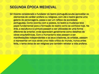 SEGUNDA ÉPOCA MEDIEVAL
Gil Vicente considerado o fundador do teatro português soube aproveitar os
elementos de caráter profano ou religioso, com ele o teatro ganha uma
galeria de personagens, passa a ser um reflexo da sociedade
portuguesa. Como ocorreu com a poesia, no teatro a mudança teve
papel fundamental para a formação do teatro como se conhece hoje. Na
Arte, a escultura e a pintura passam a ser utilizadas de uma forma
diferente da anterior, onde apareciam geralmente como detalhes de
obras arquitetônicas. Com o Humanismo elas passam a ser
manifestações independentes e os seus criadores, os artistas, passam
a representar em sua obras uma visão critica do mundo, nunca antes
feita, o tema deixa de ser religioso pra também retratar a vida profana.
 