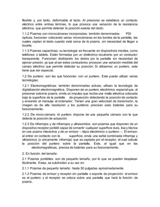 flexible y, por tanto, deformable al tacto. Al presionar se establece un contacto
eléctrico entre ambas láminas, lo que provoca una variación de la resistencia
eléctrica, que permite detectar la posición exacta del dedo.
1.1.2 Pizarras con microcámaras incorporadas: también denominadas PDI
ópticas, funcionan colocando varias microcámaras en los bordes de la pantalla, las
cuales captan el dedo cuando está cerca de la pizarra, sin necesidad de llegar a
tocarla.
1.1.3 Pizarras capacitivas: su tecnología es frecuente en dispositivos móviles, como
teléfonos o tablets. Están formadas por un dieléctrico recubierto por un conductor
transparente. Funcionan deslizando los dedos por la pantalla sin necesidad de
ejercer presión, ya que al ser estos conductores provocan una variación medible del
campo eléctrico que permite detectar su posición. Si utilizamos un puntero, este
tiene que ser especial.
1.2 De puntero: son las que funcionan con un puntero. Este puede utilizar varias
tecnologías:
1.2.1 Electromagnéticas: también denominadas activas, utilizan la tecnología de
digitalización electromagnética. Disponen de un puntero electrónico especial que, al
presionar sobre la pizarra, emite un impulso que recibe una malla eléctrica colocada
bajo la superficie de la pantalla de proyección detectando la posición de contacto
y enviando el mensaje al ordenador. Tienen una gran velocidad de transmisión, la
imagen es de alta resolución y los punteros precisan unas baterías para su
funcionamiento.
1.2.2 De micro-cámara: el puntero dispone de una pequeña cámara con la que
detecta la posición de actuación.
1.2.3 De infrarrojos y de infrarrojos y ultrasonidos: son pizarras que disponen de un
dispositivo receptor portátil capaz de convertir cualquier superficie dura, lisa y blanca
en una pizarra interactiva y de un emisor lápiz electrónico o puntero. El emisor,
al entrar en contacto con la superficie, envía una señal combinada infrarroja y
ultrasónica (o únicamente infrarroja) que es captada por el receptor, el cual calcula
la posición del puntero sobre la pantalla. Este, al igual que en las
electromagnéticas, precisa de baterías para su funcionamiento.
2. En función del tamaño:
2.1 Pizarras portátiles: son de pequeño tamaño, por lo que se pueden desplazar
fácilmente. Estas, se subdividen a su vez en:
2.1.1 Pizarras de pequeño tamaño: hasta 50 pulgadas aproximadamente.
2.1.2 Pizarras de emisor y receptor sin pantalla o soporte de proyección: el emisor
es el puntero y el receptor se coloca sobre una pantalla que hará la función de
pizarra.
 