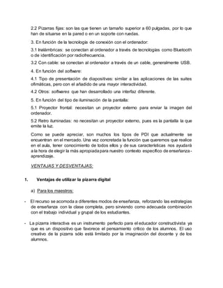 2.2 Pizarras fijas: son las que tienen un tamaño superior a 60 pulgadas, por lo que
han de situarse en la pared o en un soporte con ruedas.
3. En función de la tecnología de conexión con el ordenador:
3.1 Inalámbricas: se conectan al ordenador a través de tecnologías como Bluetooth
o de identificación por radiofrecuencia.
3.2 Con cable: se conectan al ordenador a través de un cable, generalmente USB.
4. En función del software:
4.1 Tipo de presentación de diapositivas: similar a las aplicaciones de las suites
ofimáticas, pero con el añadido de una mayor interactividad.
4.2 Otros: softwares que han desarrollado una interfaz diferente.
5. En función del tipo de iluminación de la pantalla:
5.1 Proyector frontal: necesitan un proyector externo para enviar la imagen del
ordenador.
5.2 Retro iluminadas: no necesitan un proyector externo, pues es la pantalla la que
emite la luz.
Como se puede apreciar, son muchos los tipos de PDI que actualmente se
encuentran en el mercado. Una vez concretada la función que queremos que realice
en el aula, tener conocimiento de todos ellos y de sus características nos ayudará
a la hora de elegir la más apropiadapara nuestro contexto específico de enseñanza-
aprendizaje.
VENTAJAS Y DESVENTAJAS:
1. Ventajas de utilizar la pizarra digital
a) Para los maestros:
- El recurso se acomoda a diferentes modos de enseñanza, reforzando las estrategias
de enseñanza con la clase completa, pero sirviendo como adecuada combinación
con el trabajo individual y grupal de los estudiantes.
- La pizarra interactiva es un instrumento perfecto para el educador constructivista ya
que es un dispositivo que favorece el pensamiento crítico de los alumnos. El uso
creativo de la pizarra sólo está limitado por la imaginación del docente y de los
alumnos.
 