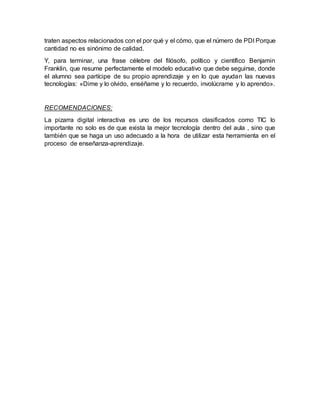 traten aspectos relacionados con el por qué y el cómo, que el número de PDI Porque
cantidad no es sinónimo de calidad.
Y, para terminar, una frase célebre del filósofo, político y científico Benjamin
Franklin, que resume perfectamente el modelo educativo que debe seguirse, donde
el alumno sea partícipe de su propio aprendizaje y en lo que ayudan las nuevas
tecnologías: «Dime y lo olvido, enséñame y lo recuerdo, involúcrame y lo aprendo».
RECOMENDACIONES:
La pizarra digital interactiva es uno de los recursos clasificados como TIC lo
importante no solo es de que exista la mejor tecnología dentro del aula , sino que
también que se haga un uso adecuado a la hora de utilizar esta herramienta en el
proceso de enseñanza-aprendizaje.
 