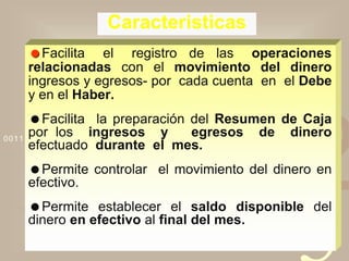 4210011 0010 1010 1101 0001 0100 1011
Caracteristicas
Facilita el registro de las operaciones
relacionadas con el movimiento del dinero
ingresos y egresos- por cada cuenta en el Debe
y en el Haber.
Facilita la preparación del Resumen de Caja
por los ingresos y egresos de dinero
efectuado durante el mes.
Permite controlar el movimiento del dinero en
efectivo.
Permite establecer el saldo disponible del
dinero en efectivo al final del mes.
 