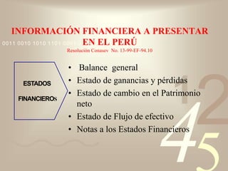 421
0011 0010 1010 1101 0001 0100 1011
INFORMACIÓN FINANCIERA A PRESENTAR
EN EL PERÚ
Resolución Conasev No. 13-99-EF-94.10
• Balance general
• Estado de ganancias y pérdidas
• Estado de cambio en el Patrimonio
neto
• Estado de Flujo de efectivo
• Notas a los Estados Financieros
ESTADOS
FINANCIEROS
 