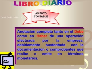 421
0011 0010 1010 1101 0001 0100 1011
ASIENTO
CONTABLE
Anotación completa tanto en el Debe
como en Haber de una operación
efectuada por la empresa,
debidamente sustentada con la
documentación o comprobantes que
recibe o emite en términos
monetarios.
 