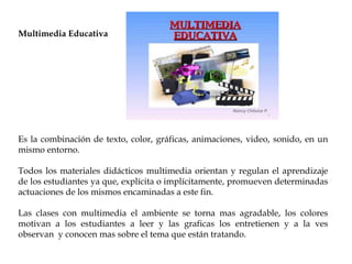Multimedia Educativa
Es la combinación de texto, color, gráficas, animaciones, video, sonido, en un
mismo entorno.
Todos los materiales didácticos multimedia orientan y regulan el aprendizaje
de los estudiantes ya que, explícita o implícitamente, promueven determinadas
actuaciones de los mismos encaminadas a este fin.
Las clases con multimedia el ambiente se torna mas agradable, los colores
motivan a los estudiantes a leer y las graficas los entretienen y a la ves
observan y conocen mas sobre el tema que están tratando.
 