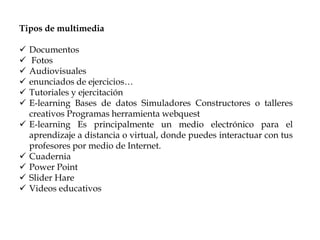 Tipos de multimedia
 Documentos
 Fotos
 Audiovisuales
 enunciados de ejercicios…
 Tutoriales y ejercitación
 E-learning Bases de datos Simuladores Constructores o talleres
creativos Programas herramienta webquest
 E-learning Es principalmente un medio electrónico para el
aprendizaje a distancia o virtual, donde puedes interactuar con tus
profesores por medio de Internet.
 Cuadernia
 Power Point
 Slider Hare
 Videos educativos
 