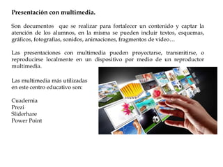 Presentación con multimedia.
Son documentos que se realizar para fortalecer un contenido y captar la
atención de los alumnos, en la misma se pueden incluir textos, esquemas,
gráficos, fotografías, sonidos, animaciones, fragmentos de vídeo…
Las presentaciones con multimedia pueden proyectarse, transmitirse, o
reproducirse localmente en un dispositivo por medio de un reproductor
multimedia.
Las multimedia más utilizadas
en este centro educativo son:
Cuadernia
Prezi
Sliderhare
Power Point
 