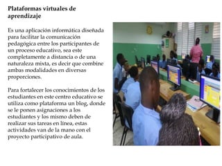 Plataformas virtuales de
aprendizaje
Es una aplicación informática diseñada
para facilitar la comunicación
pedagógica entre los participantes de
un proceso educativo, sea este
completamente a distancia o de una
naturaleza mixta, es decir que combine
ambas modalidades en diversas
proporciones.
Para fortalecer los conocimientos de los
estudiantes en este centro educativo se
utiliza como plataforma un blog, donde
se le ponen asignaciones a los
estudiantes y los mismo deben de
realizar sus tareas en línea, estas
actividades van de la mano con el
proyecto participativo de aula.
 