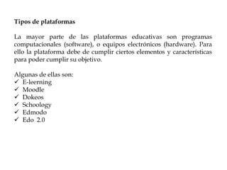 Tipos de plataformas
La mayor parte de las plataformas educativas son programas
computacionales (software), o equipos electrónicos (hardware). Para
ello la plataforma debe de cumplir ciertos elementos y características
para poder cumplir su objetivo.
Algunas de ellas son:
 E-leerning
 Moodle
 Dokeos
 Schoology
 Edmodo
 Edo 2.0
 