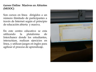 Cursos Online Masivos en Abiertos
(MOOC)
Son cursos en línea dirigidos a un
número ilimitado de participantes a
través de Internet según el principio
de educación abierta y masiva.
En este centro educativo se esta
utilizando la plataforma de
Interchance donde los estudiantes,
interactúan, realizan ejercicios en
línea, y utilizan juegos en ingles para
agilizar el proceso de aprendizaje.
 