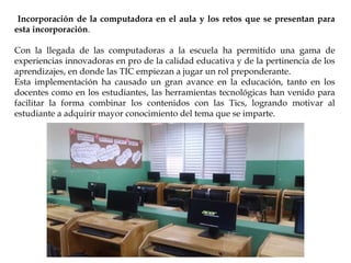 Incorporación de la computadora en el aula y los retos que se presentan para
esta incorporación.
Con la llegada de las computadoras a la escuela ha permitido una gama de
experiencias innovadoras en pro de la calidad educativa y de la pertinencia de los
aprendizajes, en donde las TIC empiezan a jugar un rol preponderante.
Esta implementación ha causado un gran avance en la educación, tanto en los
docentes como en los estudiantes, las herramientas tecnológicas han venido para
facilitar la forma combinar los contenidos con las Tics, logrando motivar al
estudiante a adquirir mayor conocimiento del tema que se imparte.
 