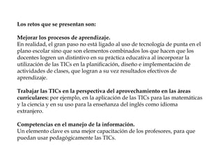 Los retos que se presentan son:
Mejorar los procesos de aprendizaje.
En realidad, el gran paso no está ligado al uso de tecnología de punta en el
plano escolar sino que son elementos combinados los que hacen que los
docentes logren un distintivo en su práctica educativa al incorporar la
utilización de las TICs en la planificación, diseño e implementación de
actividades de clases, que logran a su vez resultados efectivos de
aprendizaje.
Trabajar las TICs en la perspectiva del aprovechamiento en las áreas
curriculares: por ejemplo, en la aplicación de las TICs para las matemáticas
y la ciencia y en su uso para la enseñanza del inglés como idioma
extranjero.
Competencias en el manejo de la información.
Un elemento clave es una mejor capacitación de los profesores, para que
puedan usar pedagógicamente las TICs.
 