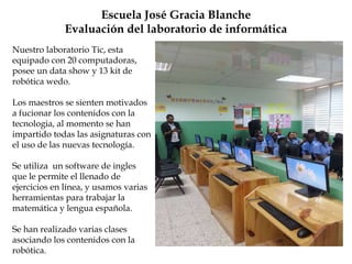 Escuela José Gracia Blanche
Evaluación del laboratorio de informática
Nuestro laboratorio Tic, esta
equipado con 20 computadoras,
posee un data show y 13 kit de
robótica wedo.
Los maestros se sienten motivados
a fucionar los contenidos con la
tecnologia, al momento se han
impartido todas las asignaturas con
el uso de las nuevas tecnología.
Se utiliza un software de ingles
que le permite el llenado de
ejercicios en línea, y usamos varias
herramientas para trabajar la
matemática y lengua española.
Se han realizado varias clases
asociando los contenidos con la
robótica.
 