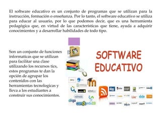 El software educativo es un conjunto de programas que se utilizan para la
instrucción, formación o enseñanza. Por lo tanto, el software educativo se utiliza
para educar al usuario, por lo que podemos decir, que es una herramienta
pedagógica que, en virtud de las características que tiene, ayuda a adquirir
conocimientos y a desarrollar habilidades de todo tipo.
Son un conjunto de funciones
informaticas que se utilizan
para facilitar una clase
utilizando los recursos tics,
estos programas te dan la
opción de agrupar los
contenidos con las
herramientas tecnologicas y
lleva a los estudiantes a
construir sus conocimientos.
 