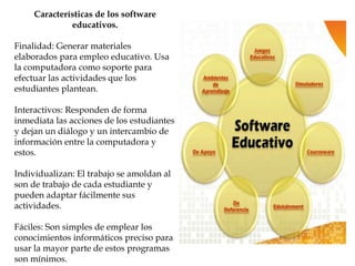 Características de los software
educativos.
Finalidad: Generar materiales
elaborados para empleo educativo. Usa
la computadora como soporte para
efectuar las actividades que los
estudiantes plantean.
Interactivos: Responden de forma
inmediata las acciones de los estudiantes
y dejan un diálogo y un intercambio de
información entre la computadora y
estos.
Individualizan: El trabajo se amoldan al
son de trabajo de cada estudiante y
pueden adaptar fácilmente sus
actividades.
Fáciles: Son simples de emplear los
conocimientos informáticos preciso para
usar la mayor parte de estos programas
son mínimos.
 