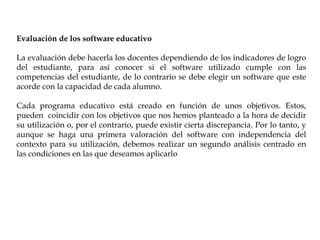 Evaluación de los software educativo
La evaluación debe hacerla los docentes dependiendo de los indicadores de logro
del estudiante, para así conocer si el software utilizado cumple con las
competencias del estudiante, de lo contrario se debe elegir un software que este
acorde con la capacidad de cada alumno.
Cada programa educativo está creado en función de unos objetivos. Estos,
pueden coincidir con los objetivos que nos hemos planteado a la hora de decidir
su utilización o, por el contrario, puede existir cierta discrepancia. Por lo tanto, y
aunque se haga una primera valoración del software con independencia del
contexto para su utilización, debemos realizar un segundo análisis centrado en
las condiciones en las que deseamos aplicarlo
 