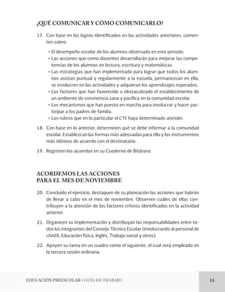 EDUCACIÓN PREESCOLAR • GUÍA DE TRABAJO 13 
¿QUÉ COMUNICAR Y CÓMO COMUNICARLO? 
17. Con base en los logros identificados en las actividades anteriores, comen-ten 
sobre: 
• El desempeño escolar de los alumnos observado en este periodo. 
• Las acciones que como docentes desarrollarán para mejorar las compe-tencias 
de los alumnos en lectura, escritura y matemáticas. 
• Las estrategias que han implementado para lograr que todos los alum-nos 
asistan puntual y regularmente a la escuela, permanezcan en ella, 
se involucren en las actividades y adquieran los aprendizajes esperados. 
• Los factores que han favorecido u obstaculizado el establecimiento de 
un ambiente de convivencia sana y pacífica en la comunidad escolar. 
• Los mecanismos que han puesto en marcha para involucrar y hacer par-ticipar 
a los padres de familia. 
• Los rubros que en lo particular el CTE haya determinado atender. 
18. Con base en lo anterior, determinen qué se debe informar a la comunidad 
escolar. Establezcan las formas más adecuadas para ello y los instrumentos 
más idóneos de acuerdo con el destinatario. 
19. Registren los acuerdos en su Cuaderno de Bitácora. 
ACORDEMOS LAS ACCIONES 
PARA EL MES DE NOVIEMBRE 
20. Concluido el ejercicio, destaquen de su planeación las acciones que habrán 
de llevar a cabo en el mes de noviembre. Observen cuáles de ellas con-tribuyen 
a la atención de los factores críticos identificados en la actividad 
anterior. 
21. Organicen su implementación y distribuyan las responsabilidades entre to-dos 
los integrantes del Consejo Técnico Escolar (involucrando al personal de 
USAER, Educación física, Inglés, Trabajo social y otros). 
22. Apoyen su tarea en un cuadro como el siguiente, el cual será empleado en 
la tercera sesión ordinaria: 
 