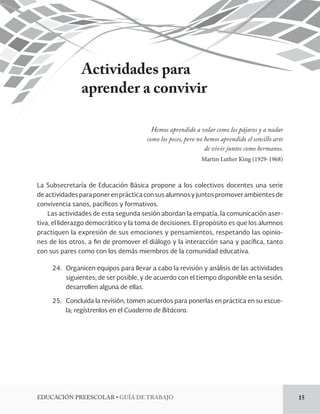 EDUCACIÓN PREESCOLAR • GUÍA DE TRABAJO 15 
Actividades para 
aprender a convivir 
Hemos aprendido a volar como los pájaros y a nadar 
como los peces, pero no hemos aprendido el sencillo arte 
de vivir juntos como hermanos. 
Martin Luther King (1929-1968) 
La Subsecretaría de Educación Básica propone a los colectivos docentes una serie 
de actividades para poner en práctica con sus alumnos y juntos promover ambientes de 
convivencia sanos, pacíficos y formativos. 
Las actividades de esta segunda sesión abordan la empatía, la comunicación aser-tiva, 
el liderazgo democrático y la toma de decisiones. El propósito es que los alumnos 
practiquen la expresión de sus emociones y pensamientos, respetando las opinio-nes 
de los otros, a fin de promover el diálogo y la interacción sana y pacífica, tanto 
con sus pares como con los demás miembros de la comunidad educativa. 
24. Organicen equipos para llevar a cabo la revisión y análisis de las actividades 
siguientes; de ser posible, y de acuerdo con el tiempo disponible en la sesión, 
desarrollen alguna de ellas. 
25. Concluida la revisión, tomen acuerdos para ponerlas en práctica en su escue-la; 
regístrenlos en el Cuaderno de Bitácora. 
 