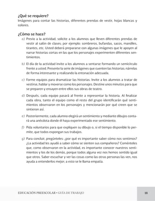 EDUCACIÓN PREESCOLAR • GUÍA DE TRABAJO 18 
¿Qué se requiere? 
Imágenes para contar las historias, diferentes prendas de vestir, hojas blancas y 
colores. 
¿Cómo se hace? 
a) Previo a la actividad, solicite a los alumnos que lleven diferentes prendas de 
vestir al salón de clases; por ejemplo: sombreros, bufandas, sacos, mandiles, 
tirantes, etc. Usted deberá prepararse con algunas imágenes que le apoyen al 
narrar historias cortas en las que los personajes experimenten diferentes sen-timientos. 
b) El día de la actividad invite a los alumnos a sentarse formando un semicírculo 
frente a usted. Presente la serie de imágenes que cuenten las historias; nárrelas 
de forma interesante y realizando la entonación adecuada. 
c) Forme equipos para dramatizar las historias. Invite a los alumnos a tratar de 
vestirse, hablar y moverse como los personajes. Destine unos minutos para que 
se preparen y ensayen entre ellos sus obras de teatro. 
d) Después, cada equipo pasará al frente a representar la historia. Al finalizar 
cada obra, tanto el equipo como el resto del grupo identificarán qué senti-mientos 
observaron en los personajes y mencionarán por qué creen que se 
sintieron así. 
e) Posteriormente, cada alumno elegirá un sentimiento y mediante dibujos conta-rá 
una anécdota donde él haya experimentado ese sentimiento. 
f) Pida voluntarios para que expliquen su dibujo o, si el tiempo disponible lo per-mite, 
que todos expongan sus trabajos. 
g) Para concluir, pregúnteles: ¿por qué es importante saber cómo nos sentimos? 
¿La actividad les ayudó a saber cómo se sienten sus compañeros? Coménteles 
que, como observaron en la actividad, es importante conocer nuestros senti-mientos 
y los de los demás, porque todos alguna vez nos hemos sentido igual 
que otros. Saber escuchar y ver las cosas como las otras personas las ven, nos 
ayuda a entenderlos mejor; a esto se le llama empatía. 
 