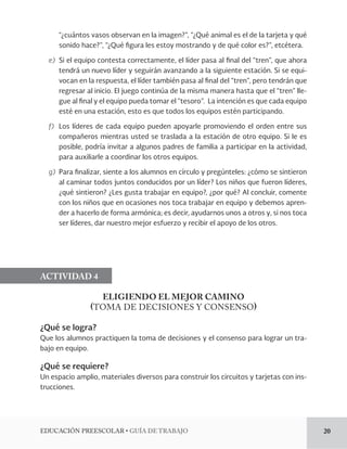 EDUCACIÓN PREESCOLAR • GUÍA DE TRABAJO 20 
“¿cuántos vasos observan en la imagen?”, “¿Qué animal es el de la tarjeta y qué 
sonido hace?”, “¿Qué figura les estoy mostrando y de qué color es?”, etcétera. 
e) Si el equipo contesta correctamente, el líder pasa al final del “tren”, que ahora 
tendrá un nuevo líder y seguirán avanzando a la siguiente estación. Si se equi-vocan 
en la respuesta, el líder también pasa al final del “tren”, pero tendrán que 
regresar al inicio. El juego continúa de la misma manera hasta que el “tren” lle-gue 
al final y el equipo pueda tomar el “tesoro”. La intención es que cada equipo 
esté en una estación, esto es que todos los equipos estén participando. 
f) Los líderes de cada equipo pueden apoyarle promoviendo el orden entre sus 
compañeros mientras usted se traslada a la estación de otro equipo. Si le es 
posible, podría invitar a algunos padres de familia a participar en la actividad, 
para auxiliarle a coordinar los otros equipos. 
g) Para finalizar, siente a los alumnos en círculo y pregúnteles: ¿cómo se sintieron 
al caminar todos juntos conducidos por un líder? Los niños que fueron líderes, 
¿qué sintieron? ¿Les gusta trabajar en equipo?, ¿por qué? Al concluir, comente 
con los niños que en ocasiones nos toca trabajar en equipo y debemos apren-der 
a hacerlo de forma armónica; es decir, ayudarnos unos a otros y, si nos toca 
ser líderes, dar nuestro mejor esfuerzo y recibir el apoyo de los otros. 
ACTIVIDAD 4 
ELIGIENDO EL MEJOR CAMINO 
(TOMA DE DECISIONES Y CONSENSO) 
¿Qué se logra? 
Que los alumnos practiquen la toma de decisiones y el consenso para lograr un tra-bajo 
en equipo. 
¿Qué se requiere? 
Un espacio amplio, materiales diversos para construir los circuitos y tarjetas con ins-trucciones. 
 