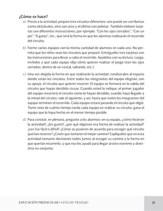 EDUCACIÓN PREESCOLAR • GUÍA DE TRABAJO 21 
¿Cómo se hace? 
a) Previo a la actividad, prepare tres circuitos diferentes: uno puede ser con llantas 
como obstáculos, otro con aros y el último con pelotas. También elabore tarje-tas 
con diferentes instrucciones; por ejemplo: “Con los ojos cerrados”, “Con un 
pie”, “A gatas”, etc.; que será la forma en que los alumnos realizarán el recorrido 
del circuito. 
b) Forme varios equipos con la misma cantidad de alumnos en cada uno. No per-mita 
que los niños vean los circuitos que preparó. Entrégueles tres tarjetas con 
las instrucciones para llevar a cabo el recorrido. Ayúdelos con su lectura. Luego, 
invítelos a que cada equipo elija cómo quieren realizar el juego (con los ojos 
cerrados, dentro de un costal, saltando, etc.). 
c) Una vez elegida la forma en que realizarán la actividad, condúzcalos al espacio 
donde están los circuitos. Entre todos los integrantes del equipo elegirán, con 
su apoyo, el circuito que quieren recorrer. El equipo se formará en la salida del 
circuito que hayan decidido cruzar. Cuando usted lo indique, el primer jugador 
del equipo recorrerá el circuito como lo hayan decidido, cuando haya llegado a 
la mitad del circuito, sale el siguiente, y así, hasta que todos los integrantes del 
equipo terminen el recorrido. Cada equipo estará pasando el circuito que eligió. 
Tome nota de cuánto tiempo tarda cada equipo en realizar su circuito; gana el 
equipo que lo haya hecho en el menor tiempo posible. 
d) Para concluir, en plenaria, pregunte a los alumnos: en su equipo, ¿cómo hicieron 
la actividad?, ¿les gustó?, ¿por qué eligieron esa forma de realizar la actividad? 
¿Les fue fácil o difícil? ¿Cómo se pusieron de acuerdo para escoger qué circuito 
querían recorrer? ¿Creen que tomaron el mejor camino? Explíqueles que en esta 
actividad tomaron decisiones todos juntos al escoger su camino y la forma en 
que querían recorrerlo, y que eso les ayudó para llegar al otro extremo y diver-tirse 
en conjunto. 

