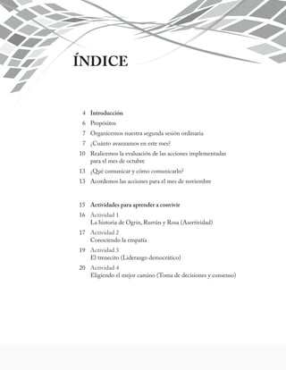 ÍNDICE 
4 Introducción 
6 Propósitos 
7 Organicemos nuestra segunda sesión ordinaria 
7 ¿Cuánto avanzamos en este mes? 
10 Realicemos la evaluación de las acciones implementadas 
para el mes de octubre 
13 ¿Qué comunicar y cómo comunicarlo? 
13 Acordemos las acciones para el mes de noviembre 
15 Actividades para aprender a convivir 
16 Actividad 1 
La historia de Ogrín, Rurrún y Rosa (Asertividad) 
17 Actividad 2 
Conociendo la empatía 
19 Actividad 3 
El trenecito (Liderazgo democrático) 
20 Actividad 4 
Eligiendo el mejor camino (Toma de decisiones y consenso) 
 