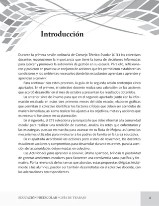 EDUCACIÓN PREESCOLAR • GUÍA DE TRABAJO 4 
Introducción 
Durante la primera sesión ordinaria de Consejo Técnico Escolar (CTE) los colectivos 
docentes reconocieron la importancia que tiene la toma de decisiones informadas 
para ejercer y promover la autonomía de gestión en su escuela. Para ello, reflexiona-ron 
y pusieron en práctica un conjunto de acciones que les permitieron establecer las 
condiciones y los ambientes necesarios donde los estudiantes aprendan a aprender y 
aprendan a convivir. 
Para continuar con estos procesos, la guía de la segunda sesión contempla cinco 
apartados. En el primero, el colectivo docente realiza una valoración de las acciones 
que acordó desarrollar en el mes de octubre y presentan los resultados obtenidos. 
Lo anterior sirve de insumo para que en el segundo apartado, junto con la infor-mación 
recabada en estos tres primeros meses del ciclo escolar, elaboren gráficas 
que permitan al colectivo identificar los factores críticos que deben ser atendidos de 
manera inmediata; así como realizar los ajustes a los objetivos, metas y acciones que 
es necesario fortalecer en su planeación. 
En el siguiente, el CTE selecciona y jerarquiza lo que debe informar a la comunidad 
escolar para realizar una rendición de cuentas, analiza los retos que enfrentaron y 
las estrategias puestas en marcha para avanzar en su Ruta de Mejora, así como los 
mecanismos utilizados para involucrar a los padres de familia en la tarea educativa. 
En el apartado Acordemos las acciones para el mes de noviembre, los docentes 
establecen acciones y compromisos para desarrollar durante este mes, para la aten-ción 
de las prioridades determinadas en colectivo. 
Las Actividades para aprender a convivir, último apartado, brindan la posibilidad 
de generar ambientes escolares para favorecer una convivencia sana, pacífica y for-mativa. 
Por la relevancia de los temas que abordan, estas propuestas dirigidas inicial-mente 
a los alumnos, pueden ser también desarrolladas en el colectivo docente, con 
las adecuaciones correspondientes. 
 