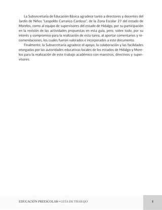 EDUCACIÓN PREESCOLAR • GUÍA DE TRABAJO 5 
La Subsecretaría de Educación Básica agradece tanto a directores y docentes del 
Jardín de Niños “Leopoldo Carranco Cardoso”, de la Zona Escolar 27 del estado de 
Morelos, como al equipo de supervisores del estado de Hidalgo, por su participación 
en la revisión de las actividades propuestas en esta guía, pero, sobre todo, por su 
interés y compromiso para la realización de esta tarea, al aportar comentarios y re-comendaciones, 
los cuales fueron valorados e incorporados a este documento. 
Finalmente, la Subsecretaría agradece el apoyo, la colaboración y las facilidades 
otorgadas por las autoridades educativas locales de los estados de Hidalgo y More-los 
para la realización de este trabajo académico con maestros, directivos y super-visores. 
 