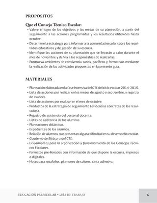 EDUCACIÓN PREESCOLAR • GUÍA DE TRABAJO 6 
PROPÓSITOS 
Que el Consejo Técnico Escolar: 
• Valore el logro de los objetivos y las metas de su planeación, a partir del 
seguimiento a las acciones programadas y los resultados obtenidos hasta 
octubre. 
• Determine la estrategia para informar a la comunidad escolar sobre los resul-tados 
educativos y de gestión de su escuela. 
• Identifique las acciones de su planeación que se llevarán a cabo durante el 
mes de noviembre y defina a los responsables de realizarlas. 
• Promueva ambientes de convivencia sanos, pacíficos y formativos mediante 
la realización de las actividades propuestas en la presente guía. 
MATERIALES 
• Planeación elaborada en la fase intensiva del CTE del ciclo escolar 2014-2015. 
• Lista de acciones por realizar en los meses de agosto y septiembre, y registro 
de avances. 
• Lista de acciones por realizar en el mes de octubre. 
• Productos de la estrategia de seguimiento (evidencias concretas de los resul-tados). 
• Registro de asistencia del personal docente. 
• Listas de asistencia de los alumnos. 
• Planeaciones didácticas. 
• Expedientes de los alumnos. 
• Relación de alumnos que presentan alguna dificultad en su desempeño escolar. 
• Cuaderno de Bitácora del CTE. 
• Lineamientos para la organización y funcionamiento de los Consejos Técni-cos 
Escolares. 
• Formatos pre-llenados con información de que dispone la escuela, impresos 
o digitales. 
• Hojas para rotafolios, plumones de colores, cinta adhesiva. 
 