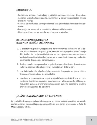 EDUCACIÓN PREESCOLAR • GUÍA DE TRABAJO 7 
PRODUCTOS 
• Registro de acciones realizadas y resultados obtenidos en el mes de octubre. 
• Acciones y resultados de agosto, septiembre y octubre organizados en una 
Línea del Tiempo 
• Gráficas de resultados, correspondientes a las prioridades atendidas en la es-cuela. 
• Estrategia para comunicar resultados a la comunidad escolar. 
• Lista de acciones por desarrollar en el mes de noviembre. 
ORGANICEMOS NUESTRA 
SEGUNDA SESIÓN ORDINARIA 
1. El director o supervisor, responsable de coordinar las actividades de la se-sión, 
da la bienvenida al grupo, y hace énfasis en los propósitos del Consejo 
Técnico Escolar con la finalidad de que los participantes asuman su respon-sabilidad 
para el trabajo colaborativo, en la toma de decisiones y en el esta-blecimiento 
de acuerdos consensuados. 
2. Realicen una lectura general de la guía; destaquen los títulos de cada apar-tado 
y, a partir de ello, planteen sus expectativas de la sesión. 
3. Lean la Introducción y los Propósitos; comenten los productos que se obten-drán 
con el desarrollo de las actividades. 
4. Nombren al responsable de registrar, en el Cuaderno de Bitácora, las con-clusiones, 
decisiones, acuerdos y compromisos a los que arribe el Consejo. 
Recuerden que en la primera sesión acordaron que este papel sería rotativo 
entre los integrantes del colectivo. 
¿CUÁNTO AVANZAMOS EN ESTE MES? 
La rendición de cuentas del cumplimiento de los compromisos asumidos para reali-zar 
las acciones establecidas en su planeación, es otro de los procesos de la Ruta de 
Mejora Escolar (RME). 
 