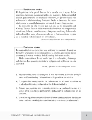 EDUCACIÓN PREESCOLAR • GUÍA DE TRABAJO 8 
Rendición de cuentas 
Es la práctica en la que el director de la escuela, con el apoyo de los 
maestros, elabora un informe dirigido a los miembros de la comunidad 
escolar, que contemple los resultados educativos, de gestión escolar y lo 
referente a lo administrativo y financiero. Dicho informe será del cono-cimiento 
de la autoridad educativa a través de la supervisión escolar. 
Es intención de este proceso que cada uno de los integrantes del 
Consejo Técnico Escolar rinda cuentas al colectivo de los compromisos 
adquiridos, de las acciones llevadas a cabo para cumplirlos y de los resul-tados 
obtenidos, todos ellos enmarcados en el funcionamiento regular 
de la escuela y en la mejora de los aprendizajes. 
Orientaciones para establecer la Ruta de Mejora Escolar. 
Evaluación interna 
La evaluación interna deberá ser una actividad permanente, de carácter 
formativo y tendiente al mejoramiento de la práctica profesional de los 
docentes y al avance continuo de la Escuela y de la zona escolar. 
Dicha evaluación se llevará a cabo bajo la coordinación y liderazgo 
del director. Los docentes tendrán la obligación de colaborar en esta 
actividad. 
Art. 15, Ley General del Servicio Profesional Docente. 
5. Recuperen el cuadro Acciones para el mes de octubre, elaborado en la pri-mera 
sesión ordinaria y colóquenlo en un lugar visible para todos. 
6. El responsable o responsables de cada una de las acciones presenten los 
resultados obtenidos con la realización de las actividades. 
7. Apoyen su exposición con evidencias concretas y con los elementos pre-sentes 
en la escuela que permitieron o detuvieron la realización de las ac-tividades. 
8. El director organiza la información que ofrecen los responsables de la acción 
en un cuadro como el siguiente (elaborado previamente para la sesión): 
 