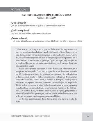 EDUCACIÓN PREESCOLAR • GUÍA DE TRABAJO 16 
ACTIVIDAD 1 
LA HISTORIA DE OGRÍN, RURRÚN Y ROSA 
(ASERTIVIDAD) 
¿Qué se logra? 
Que los alumnos identifiquen lo qué es la comunicación asertiva. 
¿Qué se requiere? 
Una hoja para rotafolios y plumones de colores. 
¿Cómo se hace? 
a) Invite a los alumnos a sentarse en círculo. Léales en voz alta el siguiente relato: 
Había una vez un bosque, en el que un Búho tenía las mejores recetas 
para preparar los más deliciosos pasteles del mundo. Sin embargo, no era 
fácil de encontrar, porque se escondía en lo profundo del bosque. Cierto 
día, en diferentes regiones se iban a festejar algunos cumpleaños: en el 
pantano iba a cumplir años el príncipe Ogrín, un ogro muy enojón; en 
la pradera, Rurrún, un ratoncito muy tímido, y en el pueblo, Rosa, una 
niña valiente y alegre. 
Todos ellos querían encontrar al sabio Búho y se adentraron en el 
bosque en su búsqueda. Cada uno preguntaba a los diferentes animales 
por él. Ogrín con voz fuerte les gritaba a los animales y les ordenaba que 
le dijeran dónde estaba el Búho. Los animales, en lugar de decirle, salían 
corriendo asustados. Por su parte, a Rurrún le daba pena hablar; sólo se 
acercaba a unos pocos animales y, con una voz muy bajita, les preguntaba 
dónde podría encontrar al sabio búho. Los animales, al estar jugando y 
con el ruido de sus actividades, no lo escuchaban. Rurrún se dio por ven-cido. 
En cambio, Rosa, de forma amable, clara y segura, preguntaba lo 
mismo a los animales, quienes por su trato cordial y el volumen de su voz, 
le decían por dónde caminar para encontrar al Búho. 
De los tres cumpleañeros, Rosa fue la única que tuvo la receta del 
Búho. 
 