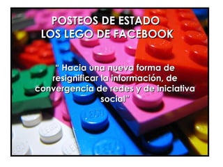 POSTEOS DE ESTADO  LOS LEGO DE FACEBOOK “  Hacia una nueva forma de resignificar la información, de convergencia de redes y de iniciativa social” 
