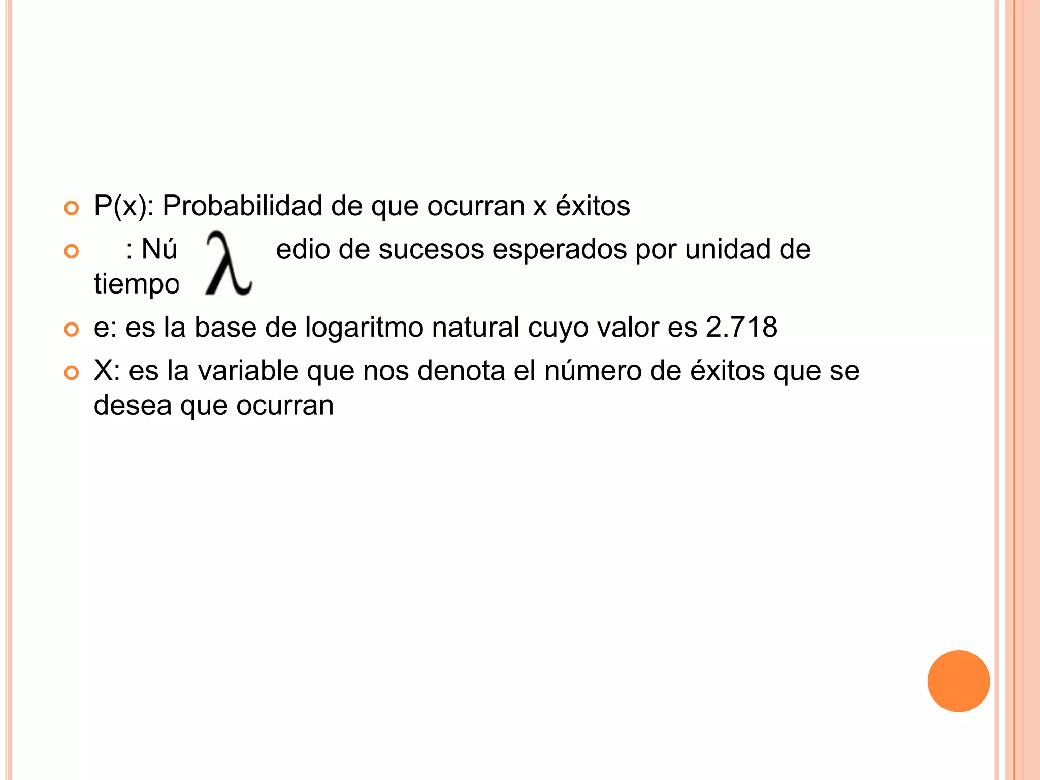    P(x): Probabilidad de que ocurran x éxitos
      : Número medio de sucesos esperados por unidad de
    tiempo.
   e: es la base de logaritmo natural cuyo valor es 2.718
   X: es la variable que nos denota el número de éxitos que se
    desea que ocurran
 