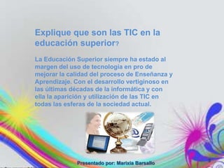 Explique que son las TIC en la
educación superior?
La Educación Superior siempre ha estado al
margen del uso de tecnología en pro de
mejorar la calidad del proceso de Enseñanza y
Aprendizaje. Con el desarrollo vertiginoso en
las últimas décadas de la informática y con
ella la aparición y utilización de las TIC en
todas las esferas de la sociedad actual.




                                                3
             Presentado por: Marixia Barsallo
 